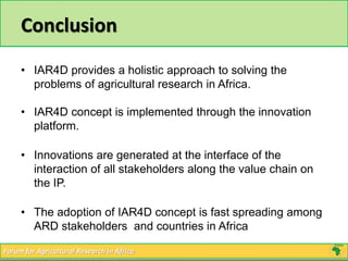Conclusion 
• IAR4D provides a holistic approach to solving the 
problems of agricultural research in Africa. 
• IAR4D concept is implemented through the innovation 
platform. 
• Innovations are generated at the interface of the 
interaction of all stakeholders along the value chain on 
the IP. 
• The adoption of IAR4D concept is fast spreading among 
ARD stakeholders and countries in Africa 
Forum for Agricultural Research in Africa 
 
