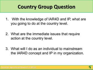 Country Group Question 
1. With the knowledge of IAR4D and IP, what are 
you going to do at the country level. 
2. What are the immediate issues that require 
action at the country level. 
3. What will I do as an individual to mainstream 
the IAR4D concept and IP in my organization. 
Forum for Agricultural Research in Africa 
 