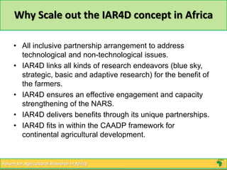 Why Scale out the IAR4D concept in Africa 
• All inclusive partnership arrangement to address 
technological and non-technological issues. 
• IAR4D links all kinds of research endeavors (blue sky, 
strategic, basic and adaptive research) for the benefit of 
the farmers. 
• IAR4D ensures an effective engagement and capacity 
strengthening of the NARS. 
• IAR4D delivers benefits through its unique partnerships. 
• IAR4D fits in within the CAADP framework for 
continental agricultural development. 
Forum for Agricultural Research in Africa 
 