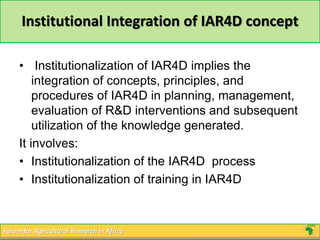Institutional Integration of IAR4D concept 
• Institutionalization of IAR4D implies the 
integration of concepts, principles, and 
procedures of IAR4D in planning, management, 
evaluation of R&D interventions and subsequent 
utilization of the knowledge generated. 
It involves: 
• Institutionalization of the IAR4D process 
• Institutionalization of training in IAR4D 
Forum for Agricultural Research in Africa 
 