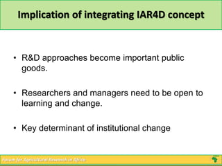 Implication of integrating IAR4D concept 
• R&D approaches become important public 
goods. 
• Researchers and managers need to be open to 
learning and change. 
• Key determinant of institutional change 
Forum for Agricultural Research in Africa 
 