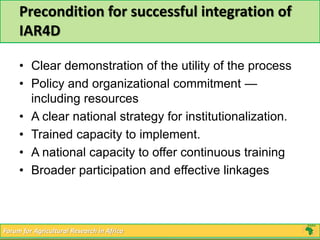 Precondition for successful integration of 
IAR4D 
• Clear demonstration of the utility of the process 
• Policy and organizational commitment — 
including resources 
• A clear national strategy for institutionalization. 
• Trained capacity to implement. 
• A national capacity to offer continuous training 
• Broader participation and effective linkages 
Forum for Agricultural Research in Africa 
 