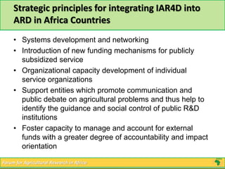 Strategic principles for integrating IAR4D into 
ARD in Africa Countries 
• Systems development and networking 
• Introduction of new funding mechanisms for publicly 
subsidized service 
• Organizational capacity development of individual 
service organizations 
• Support entities which promote communication and 
public debate on agricultural problems and thus help to 
identify the guidance and social control of public R&D 
institutions 
• Foster capacity to manage and account for external 
funds with a greater degree of accountability and impact 
orientation 
Forum for Agricultural Research in Africa 
 