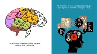Los algoritmos no explican toda la gama de
registros de la inteligencia
Por más útiles de sean como base de despegue
para la potencia metafórica, analógica y libre.
 
