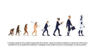 “La fluidez cognitiva hizo posible el desarrollo de la técnica capaz de resolver problemas y almacenar información,
posibilitó el uso de poderosas metáforas y analogías sin las cuales la ciencia y la tecnología no habría existido”
 