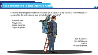 ue hace realmente la Inteligencia Artificial?
Puedo hacer
muy pocas
cosas, pero las
hago muy bien.
Las maquinas
son aptas para
realizar
cualquier tarea.
Se habla de Inteligencia Artificial “cuando las máquinas o los sistemas informáticos se
comportan de una manera que simula la razón humana”
 
