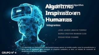 GRUPO N° 4
Integrantes:
JOSE JAVIER LIMACHI TORREZ
BORIS CRISTIAN MAMANI CUSI
EDGAR RENE CHAMBI
Los algoritmos son inherentes a la vida humana porque operan, en sentido amplio, como los procedimientos o
pasos que se establecen para conseguir un propósito cualquiera, es decir, un método de resolución de
problemas y/o de toma de decisiones.
Algoritmo
Inspirado en
Humanos
Algoritmo
Inspirado en
Humanos
Human Inspired Algorithm
 
