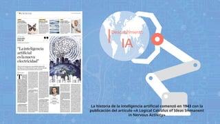 Descubrimiento
IA
La historia de la inteligencia artificial comenzó en 1943 con la
publicación del artículo «A Logical Calculus of Ideas Immanent
in Nervous Activity»
 