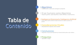 1
2
3
4
5
6
3
Tabla de
Contenido
Tabla de
Contenido
• Algoritmos
• Procedimientos o pasos para conseguir un propósito
• Preguntas
• Juguemos un Juego!
• El ser humano como Algoritmo
• Programas genéticos, reglas filogenéticas, módulos mentales y comportamiento.
• Inteligencia Emocional e Inteligencia Artificial
• Conocer de una manera artificial el estado emocional en el que se encuentra una
persona.
• Consideraciones Finales
• Recapitulación de algunas notas tratadas
• Conclusiones
• Pregúntate sí lo que estás haciendo hoy, te llevará donde quieres estar mañana
 