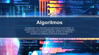 Algoritmos
Los algoritmos son inherentes a la vida humana porque operan, en
sentido amplio, como los procedimientos o pasos que se establecen
para conseguir un propósito cualquiera, es decir, un método de
resolución de problemas y/o de toma de decisiones.
 