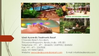 Ideal Ayurvedic Treatments Resort
Chowara Beach, Kovalam,
Thiruvananthapuram, Kerala, India - 695 501
Telephone: +91 - 471 - 2266600 / 2269900 / 2268632
Fax: +91 - 471 - 2267008
Mob: +91 9895734005
Website: www.idealayurvedicresort.com E-mail: info@idealkerala.com
 