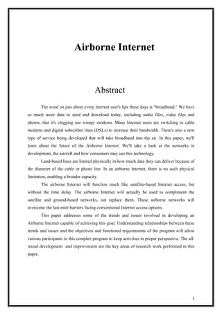 Airborne Internet
Abstract
The word on just about every Internet user's lips these days is "broadband." We have
so much more data to send and download today, including audio files, video files and
photos, that it's clogging our wimpy modems. Many Internet users are switching to cable
modems and digital subscriber lines (DSLs) to increase their bandwidth. There's also a new
type of service being developed that will take broadband into the air. In this paper, we'll
learn about the future of the Airborne Internet. We'll take a look at the networks in
development, the aircraft and how consumers may use this technology.
Land-based lines are limited physically in how much data they can deliver because of
the diameter of the cable or phone line. In an airborne Internet, there is no such physical
limitation, enabling a broader capacity.
The airborne Internet will function much like satellite-based Internet access, but
without the time delay. The airborne Internet will actually be used to compliment the
satellite and ground-based networks, not replace them. These airborne networks will
overcome the last-mile barriers facing conventional Internet access options.
This paper addresses some of the trends and issues involved in developing an
Airborne Internet capable of achieving this goal. Understanding relationships between these
trends and issues and the objectives and functional requirements of the program will allow
various participants in this complex program to keep activities in proper perspective. The all-
round development and improvement are the key areas of research work performed in this
paper.
1
 