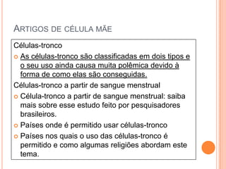 ARTIGOS DE CÉLULA MÃE
Células-tronco
 As células-tronco são classificadas em dois tipos e
  o seu uso ainda causa muita polêmica devido à
  forma de como elas são conseguidas.
Células-tronco a partir de sangue menstrual
 Célula-tronco a partir de sangue menstrual: saiba
  mais sobre esse estudo feito por pesquisadores
  brasileiros.
 Países onde é permitido usar células-tronco

 Países nos quais o uso das células-tronco é
  permitido e como algumas religiões abordam este
  tema.
 