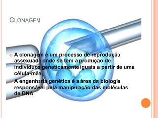 CLONAGEM




 A clonagem é um processo de reprodução
  assexuada onde se tem a produção de
  indivíduos geneticamente iguais a partir de uma
  célula-mãe.
 A engenharia genética é a área da biologia
  responsável pela manipulação das moléculas
  de DNA
 