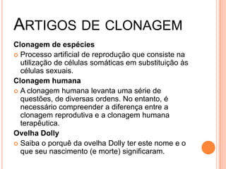 ARTIGOS DE CLONAGEM
Clonagem de espécies
 Processo artificial de reprodução que consiste na
  utilização de células somáticas em substituição às
  células sexuais.
Clonagem humana
 A clonagem humana levanta uma série de
  questões, de diversas ordens. No entanto, é
  necessário compreender a diferença entre a
  clonagem reprodutiva e a clonagem humana
  terapêutica.
Ovelha Dolly
 Saiba o porquê da ovelha Dolly ter este nome e o
  que seu nascimento (e morte) significaram.
 