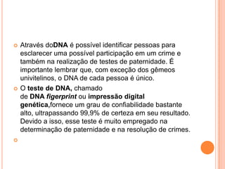    Através doDNA é possível identificar pessoas para
    esclarecer uma possível participação em um crime e
    também na realização de testes de paternidade. É
    importante lembrar que, com exceção dos gêmeos
    univitelinos, o DNA de cada pessoa é único.
   O teste de DNA, chamado
    de DNA figerprint ou impressão digital
    genética,fornece um grau de confiabilidade bastante
    alto, ultrapassando 99,9% de certeza em seu resultado.
    Devido a isso, esse teste é muito empregado na
    determinação de paternidade e na resolução de crimes.

 