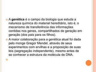 A genética é o campo da biologia que estuda a
  natureza química do material hereditário, isto é, o
  mecanismo de transferência das informações
  contidas nos genes, compartilhados de geração em
  geração (dos pais para os filhos).
 A maior colaboração para a genética atual foi dada
  pelo monge Gregor Mendel, através de seus
  experimentos com ervilhas e a proposição de suas
  leis (segregação independente), mesmo antes de
  se conhecer a estrutura da molécula de DNA.

 