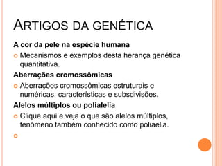 ARTIGOS DA GENÉTICA
A cor da pele na espécie humana
 Mecanismos e exemplos desta herança genética
  quantitativa.
Aberrações cromossômicas
 Aberrações cromossômicas estruturais e
  numéricas: características e subsdivisões.
Alelos múltiplos ou polialelia
 Clique aqui e veja o que são alelos múltiplos,
  fenômeno também conhecido como poliaelia.

 