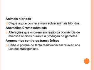 Animais híbridos
 Clique aqui e conheça mais sobre animais híbridos.

Anomalias Cromossômicas
 Alterações que ocorrem em razão da ocorrência de
  meioses atípicas durante a produção de gametas.
Argumentos contra os transgênicos
 Saiba o porquê de tanta resistência em relação aos
  uso dos transgênicos.
 