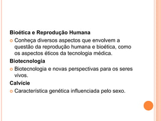 Bioética e Reprodução Humana
 Conheça diversos aspectos que envolvem a
  questão da reprodução humana e bioética, como
  os aspectos éticos da tecnologia médica.
Biotecnologia
 Biotecnologia e novas perspectivas para os seres
  vivos.
Calvície
 Característica genética influenciada pelo sexo.
 