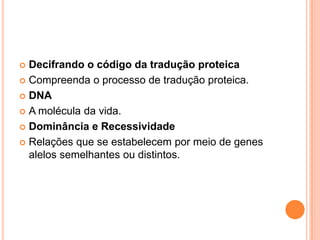  Decifrando o código da tradução proteica
 Compreenda o processo de tradução proteica.

 DNA

 A molécula da vida.

 Dominância e Recessividade

 Relações que se estabelecem por meio de genes
  alelos semelhantes ou distintos.
 