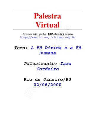 IRC-Espiritismo
Palestra
Virtual
Promovida pelo IRC-Espiritismo
http://www.irc-espiritismo.org.br
Tema: A Fé Divina e a Fé
Humana
Palestrante: Iara
Cordeiro
Rio de Janeiro/RJ
02/06/2000
 