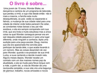 O livro é sobre...
Uma jovem de 15 anos, Wonder Blake, ex
dançarina e cantora de um programa de televisão,
que perdeu a irmã, e cuja vida desde então não é
mais a mesma, a família esta muito
desequilibrada, os pais estão se separando e
falindo, a mudança de sua cidade natal para uma
cidade de interior onde todos parecem lhe odiar,
as constantes notas baixas o seu pai não
aceitava, e ela era sempre comparada com sua
irmã, que era linda e muito estudiosa mas a única
coisa na qual Wonder conseguia pensar era em
sair daquela cidade pequena e ir para uma lugar
diferente, onde ninguém a conhecia. Após uma
audição para uma peça escolar, Doug, menino
que ela era apaixonada lhe convida para
participar da banda dele, o que acaba levando à
um namoro. Mas as coisas desandam de vez
para Wonder, quando o ex-produtor de sua irmã
Lucky, a ouve cantando e decide investir nela.
Alguns meses depois, Wonder recebe um
contrato com um dos maiores nomes pop da
atualidade, e ela se muda para Nova Iorque com
a mãe, a partir daí, a vida de Wonder dá uma
reviravolta completa, e sua vida vira uma bagunça
de glamour, trabalho, novas amizades e novos
 