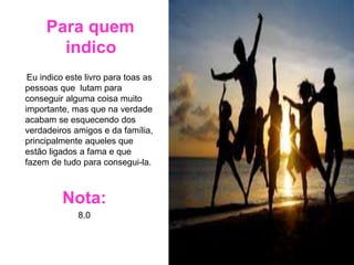 Para quem
indico
Eu indico este livro para toas as
pessoas que lutam para
conseguir alguma coisa muito
importante, mas que na verdade
acabam se esquecendo dos
verdadeiros amigos e da família,
principalmente aqueles que
estão ligados a fama e que
fazem de tudo para consegui-la.
Nota:
8.0
 