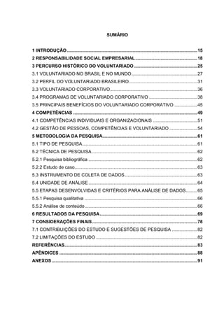 SUMÁRIO


1 INTRODUÇÃO ....................................................................................................... 15
2 RESPONSABILIDADE SOCIAL EMPRESARIAL ................................................. 18
3 PERCURSO HISTÓRICO DO VOLUNTARIADO .................................................. 25
3.1 VOLUNTARIADO NO BRASIL E NO MUNDO .................................................... 27
3.2 PERFIL DO VOLUNTARIADO BRASILEIRO ...................................................... 31
3.3 VOLUNTARIADO CORPORATIVO..................................................................... 36
3.4 PROGRAMAS DE VOLUNTARIADO CORPORATIVO ...................................... 38
3.5 PRINCIPAIS BENEFÍCIOS DO VOLUNTARIADO CORPORATIVO .................. 45
4 COMPETÊNCIAS .................................................................................................. 49
4.1 COMPETÊNCIAS INDIVIDUAIS E ORGANIZACIONAIS ................................... 51
4.2 GESTÃO DE PESSOAS, COMPETÊNCIAS E VOLUNTARIADO ...................... 54
5 METODOLOGIA DA PESQUISA........................................................................... 61
5.1 TIPO DE PESQUISA ........................................................................................... 61
5.2 TÉCNICA DE PESQUISA ................................................................................... 62
5.2.1 Pesquisa bibliográfica ...................................................................................... 62
5.2.2 Estudo de caso................................................................................................. 63
5.3 INSTRUMENTO DE COLETA DE DADOS ......................................................... 63
5.4 UNIDADE DE ANÁLISE ...................................................................................... 64
5.5 ETAPAS DESENVOLVIDAS E CRITÉRIOS PARA ANÁLISE DE DADOS ......... 65
5.5.1 Pesquisa qualitativa ......................................................................................... 66
5.5.2 Análise de conteúdo ......................................................................................... 66
6 RESULTADOS DA PESQUISA ............................................................................. 69
7 CONSIDERAÇÕES FINAIS ................................................................................... 78
7.1 CONTRIBUIÇÕES DO ESTUDO E SUGESTÕES DE PESQUISA .................... 82
7.2 LIMITAÇÕES DO ESTUDO ................................................................................ 82
REFERÊNCIAS......................................................................................................... 83
APÊNDICES ............................................................................................................. 88
ANEXOS ................................................................................................................... 91
 