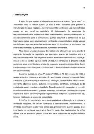 15



1 INTRODUÇÃO


          A idéia de que a principal obrigação da empresa é apenas “gerar lucro”, ou
“maximizar lucro e reduzir custos” já não é mais suficiente para garantir a
manutenção dos seus negócios. As empresas estão sendo cada vez mais cobradas
quanto ao seu papel na sociedade. O delineamento de estratégias de
responsabilidade social empresarial dão o direcionamento das empresas quanto ao
seu relacionamento junto à comunidade, quando assumem a consciência de que
fazem parte dela e sobre ela interferem, verificando a necessidade de adotar valores
que indiquem a promoção do bem-estar dos seus públicos internos e externos, nas
esferas relacionadas à questões sociais, humanas e ambientais.
          Mais do que uma oportunidade de mostrar uma alternativa de como atender à
crescente demanda da sociedade por respostas quanto às questões sobre a
responsabilidade social das empresas ou uma tentativa de desmistificar a utilização
de ações nesse sentido apenas como um recurso estratégico, o presente estudo
contempla a sua importância no anseio de responder a seguinte problemática: Como
o voluntariado corporativo pode contribuir para o desenvolvimento de competências
dos colaboradores?
          Conforme exposto no artigo 1° da Lei nº 9.608, de 18 de Fevereiro de 1998, o
serviço voluntário refere-se a atividade não remunerada, prestada por pessoa física,
a entidade pública de qualquer natureza ou instituição privada de fins não lucrativos,
que tenha objetivos cívicos, culturais, educacionais, científicos, recreativos ou de
assistência social, inclusive mutualidade. Quando no âmbito corporativo, o conceito
de voluntariado trata-o como qualquer estratégia utilizado por uma companhia para
incentivar e apoiar seus empregados e aposentados a oferecer voluntariamente seu
tempo e habilidades a serviço da comunidade.
          A história do voluntariado remonta ao período de colonização e vincula-se a
atividades religiosas, de caráter filantrópico e assistencialista. Posteriormente, a
atividade assumiu um caráter mais estratégico, principalmente quando passou a ser
incentivada no ambiente corporativo, fazendo parte das modalidades de ações
sociais que as empresas podem utilizar em seus programas de responsabilidade
social.
 