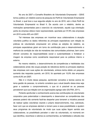 16



      No ano de 2007 o Conselho Brasileiro de Voluntariado Empresarial – CBVE
tornou público um relatório acerca da pesquisa do Perfil do Voluntariado Empresarial
no Brasil, o qual teve a sua segunda edição no ano de 2010, sob o título Perfil do
Voluntariado Empresarial no Brasil II. De acordo com o relatório, dentre as
motivações apresentadas para o exercício do voluntariado, aquela cuja orientação
partia da empresa obteve maior expressividade, apontada por 57,8% das empresas
em 2010 contra 49% em 2007.
      Tal interesse das empresas em incentivar seus colaboradores à atuação
voluntária justifica os dados referentes às principais expectativas com relação às
práticas de voluntariado empresarial: em ambas as edições do relatório, as
principais expectativas giram em torno da contribuição para o desenvolvimento e
melhoria da condição de vida de moradores das comunidades próximas, bem como
difundir conceitos de responsabilidade social e sustentabilidade e fortalecer a
imagem da empresa como socialmente responsável para os públicos interno e
externo.
      No mesmo relatório, o desenvolvimento de competências e habilidades dos
colaboradores ainda não ocupa posição de relevância dentre os principais objetivos
das empresas com suas ações de voluntariado, embora tenha obtido um pequeno
aumento das respostas quando, em 2010, foi apontado por 10,9% das empresas
contra 8,9% em 2007.
      Não é o intuito dessa pesquisa, aprofundar conceitos e teorias acerca do
tema gestão de pessoas, no entanto considera que o atual desafio dessa área seja
gerar e sustentar o comprometimento, o que só é possível se as pessoas
perceberem que sua relação com as organizações agrega valor (DUTRA, 2011).
      Portanto aprofundar o conhecimento acerca das contribuições do voluntariado
corporativo para potencializar o desempenho e desenvolver as competências das
pessoas poderá não somente fazê-las despertar para tomarem a iniciativa pessoal
de realizar ações voluntárias visando o próprio desenvolvimento, mas, sobretudo,
fazer com que as empresas atentem e tomem para si essa possibilidade e ajustem
seus programas de voluntariado de modo que suas ações façam sentido aos
colaboradores, os possibilitado perceber o valor do voluntariado, no momento em
que identifica, reconhece e valoriza os conhecimentos, as habilidades e atitudes das
 