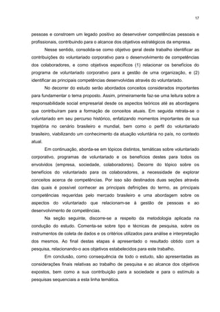 17



pessoas e constroem um legado positivo ao desenvolver competências pessoais e
profissionais, contribuindo para o alcance dos objetivos estratégicos da empresa.
         Nesse sentido, consolida-se como objetivo geral deste trabalho identificar as
contribuições do voluntariado corporativo para o desenvolvimento de competências
dos colaboradores, e como objetivos específicos (1) relacionar os benefícios do
programa de voluntariado corporativo para a gestão de uma organização, e (2)
identificar as principais competências desenvolvidas através do voluntariado.
         No decorrer do estudo serão abordados conceitos considerados importantes
para fundamentar o tema proposto. Assim, primeiramente faz-se uma leitura sobre a
responsabilidade social empresarial desde os aspectos teóricos até as abordagens
que contribuíram para a formação de conceitos atuais. Em seguida retrata-se o
voluntariado em seu percurso histórico, enfatizando momentos importantes de sua
trajetória no cenário brasileiro e mundial, bem como o perfil do voluntariado
brasileiro, viabilizando um conhecimento da atuação voluntária no país, no contexto
atual.
         Em continuação, aborda-se em tópicos distintos, temáticas sobre voluntariado
corporativo, programas de voluntariado e os benefícios destes para todos os
envolvidos (empresa, sociedade, colaboradores). Decorre do tópico sobre os
benefícios do voluntariado para os colaboradores, a necessidade de explorar
conceitos acerca de competências. Por isso são destinados duas seções através
das quais é possível conhecer as principais definições do termo, as principais
competências requeridas pelo mercado brasileiro e uma abordagem sobre os
aspectos do voluntariado que relacionam-se à gestão de pessoas e ao
desenvolvimento de competências.
         Na seção seguinte, discorre-se a respeito da metodologia aplicada na
condução do estudo. Comenta-se sobre tipo e técnicas de pesquisa, sobre os
instrumentos de coleta de dados e os critérios utilizados para análise e interpretação
dos mesmos. Ao final destas etapas é apresentado o resultado obtido com a
pesquisa, relacionando-o aos objetivos estabelecidos para este trabalho.
         Em conclusão, como consequência de todo o estudo, são apresentadas as
considerações finais relativas ao trabalho de pesquisa e ao alcance dos objetivos
expostos, bem como a sua contribuição para a sociedade e para o estímulo a
pesquisas sequenciais a esta linha temática.
 