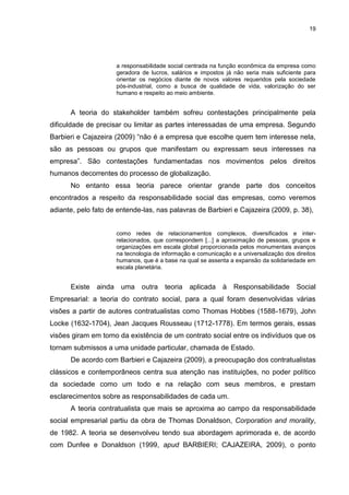 19




                     a responsabilidade social centrada na função econômica da empresa como
                     geradora de lucros, salários e impostos já não seria mais suficiente para
                     orientar os negócios diante de novos valores requeridos pela sociedade
                     pós-industrial, como a busca de qualidade de vida, valorização do ser
                     humano e respeito ao meio ambiente.


      A teoria do stakeholder também sofreu contestações principalmente pela
dificuldade de precisar ou limitar as partes interessadas de uma empresa. Segundo
Barbieri e Cajazeira (2009) “não é a empresa que escolhe quem tem interesse nela,
são as pessoas ou grupos que manifestam ou expressam seus interesses na
empresa”. São contestações fundamentadas nos movimentos pelos direitos
humanos decorrentes do processo de globalização.
      No entanto essa teoria parece orientar grande parte dos conceitos
encontrados a respeito da responsabilidade social das empresas, como veremos
adiante, pelo fato de entende-las, nas palavras de Barbieri e Cajazeira (2009, p. 38),


                     como redes de relacionamentos complexos, diversificados e inter-
                     relacionados, que correspondem [...] a aproximação de pessoas, grupos e
                     organizações em escala global proporcionada pelos monumentais avanços
                     na tecnologia de informação e comunicação e a universalização dos direitos
                     humanos, que é a base na qual se assenta a expansão da solidariedade em
                     escala planetária.


      Existe   ainda uma outra         teoria   aplicada    à   Responsabilidade       Social
Empresarial: a teoria do contrato social, para a qual foram desenvolvidas várias
visões a partir de autores contratualistas como Thomas Hobbes (1588-1679), John
Locke (1632-1704), Jean Jacques Rousseau (1712-1778). Em termos gerais, essas
visões giram em torno da existência de um contrato social entre os indivíduos que os
tornam submissos a uma unidade particular, chamada de Estado.
      De acordo com Barbieri e Cajazeira (2009), a preocupação dos contratualistas
clássicos e contemporâneos centra sua atenção nas instituições, no poder político
da sociedade como um todo e na relação com seus membros, e prestam
esclarecimentos sobre as responsabilidades de cada um.
      A teoria contratualista que mais se aproxima ao campo da responsabilidade
social empresarial partiu da obra de Thomas Donaldson, Corporation and morality,
de 1982. A teoria se desenvolveu tendo sua abordagem aprimorada e, de acordo
com Dunfee e Donaldson (1999, apud BARBIERI; CAJAZEIRA, 2009), o ponto
 