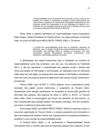22




                     a responsablidade social empresarial seria resumida a pouco mais do que
                     doações em dinheiro a programas e projetos sociais desenvolvidos por
                     outros atores, programas de voluntariado empresarial dissociados de uma
                     mudança cultural da organização e de sua estratégia de negócio ou a
                     instituição de uma fundação específica para atrair e tansferir recursos para
                     uma causa social eleita pela empresa instituidora.


      Ainda sobre o aspecto filantrópico da responsabilidade social empresarial,
Oded Grajew, Diretor-Presidente do Instituto Ethos, em artigo publicado na Revista
Valor, em junho de 2000 (apud MELO NETO; FROES, 2005, p. 79) afirma:


                     o conceito de responsabilidade social está se ampliando, passando de
                     filantropia, que é a relação socialmente compromissada da empresa com a
                     comunidade, para abranger todas as relações da empresa: com seus
                     funcionários, clientes, fornecedores, acionistas, concorrentes, meio
                     ambiente e organizações públicas e privadas.


      A globalização tem papel fundamental para a ampliação do conceito da
responsabilidade social das empresas, uma vez que, nas palavras de Trasferetti
(2011, p. 56) ela representa “a intensificação das relações sociais”. Através das
novas tecnologias de informação e comunicação, as interações entre os indivíduos
estão cada vez mais ágeis, as pessoas têm mais acesso à informação e apresentam
cada vez mais uma postura atuante de defensores das causas sociais, ambientais e
econômicas.
      Pereira (2006, apud ALVES Jr., 2010) destaca, como consequência dessa
revolução dos papéis sociais tradicionais, o surgimento do Terceiro Setor,
representado pela atuação participativa da sociedade na busca pela garantia do
bem-estar das pessoas. Nas palavras de Alves Jr. (2010, p. 26-27), no Terceiro
Setor estão “todos os personagens que atuam em benefício do bem-comum, ou
seja, caracterizado pela atuação pública, não-estatal, voluntária, sem fins lucrativos,
que busca a melhoria do bem-estar social”.
      Para Grajew (2000, apud MELO NETO; FROES, 2005) as carências sociais, a
crescente organização do Terceiro Setor e a própria expectativa de funcionários e
das comunidades são também fatores que impulsionaram as empresas brasileiras a
ampliarem o seu conceito de responsabilidade social.
      O Instituto Ethos (2003, p. 9) compreende a Responsabilidade Social
Empresarial como a maneira pela qual as empresas realizam seus negócios. O que
 