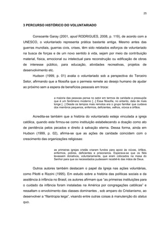 25



3 PERCURSO HISTÓRICO DO VOLUNTARIADO


        Consoante Garay (2001, apud RODRIGUES, 2008, p. 119), de acordo com a
UNESCO, o voluntariado representa prática bastante antiga. Mesmo antes das
guerras mundiais, guerras civis, crises, têm sido relatados esforços de voluntariado
na busca de forças e de um novo sentido à vida, sejam por meio da contribuição
material, física, emocional ou intelectual para reconstrução ou edificação de obras
de     interesse   público,   para   educação,      atividades    recreativas,    projetos    de
desenvolvimento etc.
        Hudson (1999, p. 01) avalia o voluntariado sob a perspectiva do Terceiro
Setor, afirmando que a filosofia que o permeia remete ao desejo humano de ajudar
ao próximo sem a espera de benefícios pessoais em troca:


                        a maioria das pessoas pensa no setor em termos de caridade e pressupõe
                        que é um fenômeno moderno [...] Essa filosofia, no entanto, data de mais
                        longe [...] Desde os tempos mais remotos era o grupo familiar que cuidava
                        dos membros pequenos, enfermos, deficientes, velhos, viúvos e órfãos.


        Acredita-se também que a história do voluntariado esteja vinculada a igreja
católica, quando esta firmou-se como instituição estabelecendo a doação como ato
de penitência pelos pecados e direito à salvação eterna. Dessa forma, ainda em
Hudson (1999, p. 02), afirma-se que as ações de caridade coincidem com o
crescimento das organizações religiosas:


                        as primeiras igrejas cristãs criaram fundos para apoio ás viúvas, órfãos,
                        enfermos, pobres, deficientes e prisioneiros. Esperava-se que os fiéis
                        levassem donativos, voluntariamente, que eram colocados na mesa do
                        Senhor para que os necessitados pudessem recebê-lo das mãos de Deus.


        Outros autores também destacam o papel da Igreja nas ações voluntárias,
como Pilotti e Rizzini (1995). Em estudo sobre a história das políticas sociais e da
assitência à infância no Brasil, os autores afirmam que “as primeiras instituições para
o cuidado da infância foram instaladas na América por congregações católicas” e
ressaltam o envolvimento das classes dominantes , sob amparo do Cristianismo, ao
desenvolver a “filantropia leiga”, visando entre outras coisas à manutenção do status
quo.
 