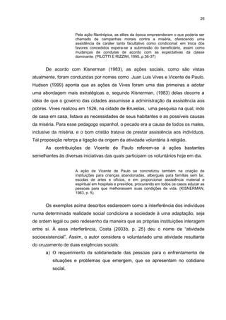 26



                     Pela ação filantrópica, as elites da época empreenderam o que poderia ser
                     chamado de campanhas morais contra a miséria, oferecendo uma
                     assistência de caráter tanto facultativo como condicional: em troca dos
                     favores concedidos espera-se a submissão do beneficiário, assim como
                     mudanças de condutas de acordo com as expectativas da classe
                     dominante. (PILOTTI E RIZZINI, 1995, p.36-37)


      De acordo com Kisnerman (1983), as ações sociais, como são vistas
atualmente, foram conduzidas por nomes como Juan Luis Vives e Vicente de Paulo.
Hudson (1999) aponta que as ações de Vives foram uma das primeiras a adotar
uma abordagem mais estratégicas e, segundo Kisnerman, (1983) delas decorre a
idéia de que o governo das cidades assumisse a administração da assistência aos
pobres. Vives realizou em 1526, na cidade de Bruxelas, uma pesquisa na qual, indo
de casa em casa, listava as necessidades de seus habitantes e as possíveis causas
da miséria. Para esse pedagogo espanhol, o pecado era a causa de todos os males,
inclusive da miséria, e o bom cristão tratava de prestar assistência aos indivíduos.
Tal proposição reforça a ligação da origem da atividade voluntária à religião.
      As contribuições de Vicente de Paulo referem-se à ações bastantes
semelhantes às diversas iniciativas das quais participam os voluntários hoje em dia.


                     A ação de Vicente de Paulo se concretizou também na criação de
                     instituições para crianças abandonadas, albergues para famílias sem lar,
                     escolas de artes e ofícios, e em proporcionar assistência material e
                     espiritual em hospitais e presídios, procurando em todos os casos educar as
                     pessoas para que melhorassem suas condições de vida. (KISNERMAN,
                     1983, p. 5).


      Os exemplos acima descritos esclarecem como a interferência dos indivíduos
numa determinada realidade social condiciona a sociedade à uma adaptação, seja
de ordem legal ou pelo redesenho da maneira que as próprias instituições interagem
entre si. À essa interferência, Costa (2003b, p. 25) deu o nome de “atividade
socioexistencial”. Assim, o autor considera o voluntariado uma atividade resultante
do cruzamento de duas exigências sociais:
      a) O requerimento da solidariedade das pessoas para o enfrentamento de
          situações e problemas que emergem, que se apresentam no cotidiano
          social.
 
