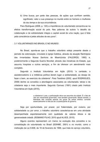 27



      b) Uma busca, por parte das pessoas, de ações que confiram sentido,
            significado, valor a sua presença no mundo entre os homens e mulheres
            do seu tempo e da sua circunstância.
      Para Rodrigues (2008, p. 120) a importância do voluntariado concentra-se na
efetiva transformação social do país. Nas palavras da autora “o desafio da
colaboração e da solidariedade integra o capital social de uma nação, que é feita
pela consciência e pelas atitudes de seu povo”.


3.1 VOLUNTARIADO NO BRASIL E NO MUNDO


      No Brasil, aponta-se que o trabalho voluntário esteja presente desde o
período da colonização, vinculado à Igreja Católica, através da atuação filantrópica
das   Irmandades       Nossa    Senhora       de    Misericórdia       (FALEIROS,      1995)     e,
posteriormente a Segunda Guerra Mundial, através das iniciativas do Estado, que
assumiu hospitais e outros serviços, a fim de oferecer um atendimento mais
completo.
      Segundo      o   Instituto   Voluntários      em     Ação     (2010)     “a    caridade,    o
assistencialismo e a militância política deram lugar a solidariedade, ao desejo de
fazer o bem, ao exercício da cidadania”. Para Teodósio (2002, apud RODRIGUES,
2008) dentre os conceitos e abordagens associados ao voluntariado, talvez o de
cidadania seja o mais importante. Segundo Canivez (1991) citado pelo Instituto
Voluntários em Ação (2010),


                       a cidadania é, pois, a participação ativa nos assuntos da cidade. É o fato de
                       não ser meramente governado, mas também governante. Nesse sentido, a
                       liberdade não consiste apenas em gozar de certos direitos; consiste
                       essencialmente no fato de ser co-participante do governo.


      Seja por oportunidade, por prazer, por fraternidade, por civismo, por
solidariedade ou por amor, o trabalho voluntário caracteriza-se em uma atividade
desempenhada       espontaneamente         com     qualidade      de    valores     éticos e     de
generosidade cidadã. (ROMANO FILHO, 2010 apud ALVES, 2010).
      Alguns eventos representam um marco na evolução dos conceitos e na
consolidação do voluntariado no Brasil (DOHME, 2001) e no mundo, como a
instituição da Lei 9.608, de 18 de fevereiro de 1998, que trata do serviço voluntário,
 