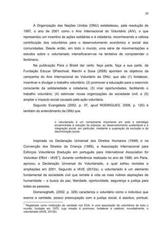29



       A Organização das Nações Unidas (ONU) estabeleceu, pela resolução de
1997, o ano de 2001 como o Ano Internacional do Voluntário (AIV), o que
representou um incentivo ás ações solidárias e à cidadania, reconhecendo a valiosa
contribuição dos voluntários para o desenvolvimento econômico e social das
comunidades. Desde então, em todo o mundo, uma série de movimentações e
estudos sobre o voluntariado intensificaram-se na tentativa de compreender o
fenômeno.
       Na publicação Para o Brasil dar certo: faça parte, faça a sua parte, da
Fundação Educar DPaschoal, Marchi e Sosa (2008) apontam os objetivos da
campanha do Ano Internacional do Voluntário da ONU, que são (1) fortalecer,
incentivar e divulgar o trabalho voluntário; (2) promover a educação para o exercício
consciente da solidariedade e cidadania; (3) criar oportunidades, facilitando o
trabalho voluntário; (4) estimular novas organizações da sociedade civil; e (5)
ampliar o impacto social causado pela ação voluntária.
       Segundo Evangelista (2002, p. 37, apud RODRIGUES, 2008, p. 120) é
também do entendimento da ONU que


                       o voluntariado é um componente importante em toda a estratégia
                       encaminhada à redução da pobreza, ao desenvolvimento sustentável e à
                       integração social, em particular, mediante a superação da exclusão e da
                       discriminação social.


       Inspirada na Declaração Universal dos Direitos Humanos (1948) e na
Convenção dos Direitos da Criança (1989), a Associação Internacional para
Esforços Voluntários [tradução em português para International Association for
Volunteer Effort - IAVE1], durante conferência realizada no ano de 1990, em Paris,
aprovou a Declaração Universal do Voluntariado, a qual sofreu revisões e
ampliações em 2001. Segundo a IAVE (2012a), o voluntariado é um elemento
fundamental da sociedade civil que remete á vida as mais nobres aspirações da
humanidade – a busca da paz, liberdade, oportunidade, segurança e justiça para
todas as pessoas.
       Domeneghetti, (2002, p. 329) caracteriza o voluntário como o indivíduo que
exerce a caridade, possui preocupação com a justiça social, é assiduo, pontual,
1
  Registrada como instituição de caridade nos EUA, é uma associação de voluntários de todo o
mundo, fundada em 1970, cuja missão é promover, fortalecer e celebrar, mundialmente, o
voluntariado (IAVE, 2012b).
 