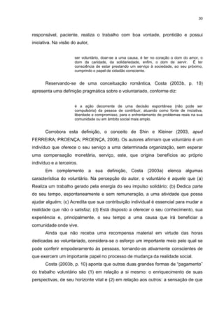 30



responsável, paciente, realiza o trabalho com boa vontade, prontidão e possui
iniciativa. Na visão do autor,


                      ser voluntário, doar-se a uma causa, é ter no coração o dom do amor, o
                      dom da caridade, da solidariedade, enfim, o dom de servir. É ter
                      consciência de estar prestando um serviço à sociedade, ao seu próximo,
                      cumprindo o papel de cidadão consciente.


       Reservando-se de uma conceituação romântica, Costa (2003b, p. 10)
apresenta uma definição pragmática sobre o voluntariado, conforme diz:


                      é a ação decorrente de uma decisão espontânea (não pode ser
                      compulsória) da pessoa de contribuir, atuando como fonte de iniciativa,
                      liberdade e compromisso, para o enfrentamento de problemas reais na sua
                      comunidade ou em âmbito social mais amplo.


       Corrobora esta definição, o conceito de Shin e Kleiner (2003, apud
FERREIRA; PROENÇA; PROENÇA, 2008). Os autores afirmam que voluntário é um
indivíduo que oferece o seu serviço a uma determinada organização, sem esperar
uma compensação monetária, serviço, este, que origina benefícios ao próprio
indivíduo e a terceiros.
       Em    complemento     a   sua    definição,   Costa    (2003a)    elenca    algumas
característica do voluntário. Na percepção do autor, o voluntário é aquele que (a)
Realiza um trabalho gerado pela energia do seu impulso solidário; (b) Dedica parte
do seu tempo, espontaneamente e sem remuneração, a uma atividade que possa
ajudar alguém; (c) Acredita que sua contribuição individual é essencial para mudar a
realidade que não o satisfaz; (d) Está disposto a oferecer o seu conhecimento, sua
experiência e, principalmente, o seu tempo a uma causa que irá beneficiar a
comunidade onde vive.
       Ainda que não receba uma recompensa material em virtude das horas
dedicadas ao voluntariado, considera-se o esforço um importante meio pelo qual se
pode conferir empoderamento às pessoas, tornando-as ativamente conscientes de
que exercem um importante papel no processo de mudança da realidade social.
       Costa (2003b, p. 10) aponta que outras duas grandes formas de “pagamento”
do trabalho voluntário são (1) em relação a si mesmo: o enriquecimento de suas
perspectivas, de seu horizonte vital e (2) em relação aos outros: a sensação de que
 