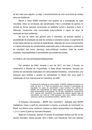 31



se tem valor para alguém, ou seja, o reconhecimento de uma nova fonte de sentido
para sua existência.
       Marchi e Sosa (2008) entendem que quando há a propagação da ação
voluntária, todos os envolvidos são beneficiados. Para a sociedade há ganhos no
sentido de formar pessoas conscientes da realidade social e dispostas a fazer a
diferença, construindo uma comunidade auto-confiante e capaz de atuar na
resolução de seus problemas.
       No que se refere aos ganhos para o voluntário, as autoras expõem a
possibilidade de ampliação da rede de contatos e conexões sociais, o surgimento de
novas ideias através da vivência de experiências, obtenção de novos conhecimentos
e o desenvolvimento de características essenciais para a vida pessoal e profissional
do voluntário, tais como: liderança, auto-confiança, iniciativa, visão de mundo
ampliada, responsabilidade e sensibilidade aos problemas sociais.


3.2 PERFIL DO VOLUNTARIADO BRASILEIRO


       Por iniciativa da ONU, durante o ano de 2011, em todo o mundo, se
comemorou a Década do Voluntariado. A Rede Brasil Voluntários, formada por
centros de voluntariado localizados em vários estados brasileiros, encomendou uma
pesquisa para analisar o cenário do voluntariado no Brasil, dez anos após a
mobilização do Ano Internacional do Voluntário, em 2001.


                       A pesquisa foi realizada em duas etapas. O IBOPE Inteligência realizou em
                       junho de 2011 a 1ª fase da pesquisa para conhecer a participação da
                       população em ações de voluntariado e para contribuir nos critérios de
                       seleção dos respondentes da etapa seguinte da pesquisa. Nesta etapa,
                       foram entrevistadas 2 mil pessoas. Já a 2ª fase, realizada em novembro de
                       2011, apenas com voluntários que atualmente realizam alguma ação de
                       voluntariado (um total de 1.550 pessoas), teve como objetivo principal
                       conhecer o perfil do voluntariado brasileiro. (IBOPE, 2011).


       A Pesquisa Voluntariado – IBOPE Bus Junho/2011, realizada pelo IBOPE
Inteligência, traçou o perfil do voluntariado e mostrou a evolução do movimento no
Brasil, nos últimos anos, conforme mostram os dados apresentados nos infográficos
1, 2 e 3, sobre O perfil do Voluntário Brasileiro.
       Segundo a pesquisa, apenas um quarto da população declara que fez ou faz
serviço voluntário. Dessa parcela, 54% o fazem com frequência. Dos que realizam
 
