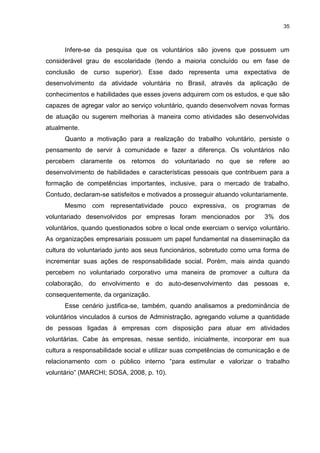 35



      Infere-se da pesquisa que os voluntários são jovens que possuem um
considerável grau de escolaridade (tendo a maioria concluído ou em fase de
conclusão de curso superior). Esse dado representa uma expectativa de
desenvolvimento da atividade voluntária no Brasil, através da aplicação de
conhecimentos e habilidades que esses jovens adquirem com os estudos, e que são
capazes de agregar valor ao serviço voluntário, quando desenvolvem novas formas
de atuação ou sugerem melhorias à maneira como atividades são desenvolvidas
atualmente.
      Quanto a motivação para a realização do trabalho voluntário, persiste o
pensamento de servir à comunidade e fazer a diferença. Os voluntários não
percebem claramente os retornos do voluntariado no que se refere ao
desenvolvimento de habilidades e características pessoais que contribuem para a
formação de competências importantes, inclusive, para o mercado de trabalho.
Contudo, declaram-se satisfeitos e motivados a prosseguir atuando voluntariamente.
      Mesmo com representatividade pouco expressiva, os programas de
voluntariado desenvolvidos por empresas foram mencionados por             3% dos
voluntários, quando questionados sobre o local onde exerciam o serviço voluntário.
As organizações empresariais possuem um papel fundamental na disseminação da
cultura do voluntariado junto aos seus funcionários, sobretudo como uma forma de
incrementar suas ações de responsabilidade social. Porém, mais ainda quando
percebem no voluntariado corporativo uma maneira de promover a cultura da
colaboração, do envolvimento e do auto-desenvolvimento das pessoas e,
consequentemente, da organização.
      Esse cenário justifica-se, também, quando analisamos a predominância de
voluntários vinculados à cursos de Administração, agregando volume a quantidade
de pessoas ligadas à empresas com disposição para atuar em atividades
voluntárias. Cabe às empresas, nesse sentido, inicialmente, incorporar em sua
cultura a responsabilidade social e utilizar suas competências de comunicação e de
relacionamento com o público interno “para estimular e valorizar o trabalho
voluntário” (MARCHI; SOSA, 2008, p. 10).
 