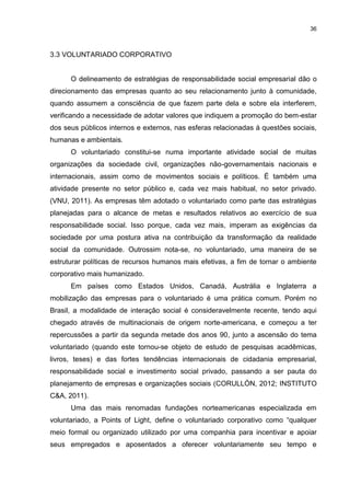 36



3.3 VOLUNTARIADO CORPORATIVO


      O delineamento de estratégias de responsabilidade social empresarial dão o
direcionamento das empresas quanto ao seu relacionamento junto à comunidade,
quando assumem a consciência de que fazem parte dela e sobre ela interferem,
verificando a necessidade de adotar valores que indiquem a promoção do bem-estar
dos seus públicos internos e externos, nas esferas relacionadas à questões sociais,
humanas e ambientais.
      O voluntariado constitui-se numa importante atividade social de muitas
organizações da sociedade civil, organizações não-governamentais nacionais e
internacionais, assim como de movimentos sociais e políticos. É também uma
atividade presente no setor público e, cada vez mais habitual, no setor privado.
(VNU, 2011). As empresas têm adotado o voluntariado como parte das estratégias
planejadas para o alcance de metas e resultados relativos ao exercício de sua
responsabilidade social. Isso porque, cada vez mais, imperam as exigências da
sociedade por uma postura ativa na contribuição da transformação da realidade
social da comunidade. Outrossim nota-se, no voluntariado, uma maneira de se
estruturar políticas de recursos humanos mais efetivas, a fim de tornar o ambiente
corporativo mais humanizado.
      Em países como Estados Unidos, Canadá, Austrália e Inglaterra a
mobilização das empresas para o voluntariado é uma prática comum. Porém no
Brasil, a modalidade de interação social é consideravelmente recente, tendo aqui
chegado através de multinacionais de origem norte-americana, e começou a ter
repercussões a partir da segunda metade dos anos 90, junto a ascensão do tema
voluntariado (quando este tornou-se objeto de estudo de pesquisas acadêmicas,
livros, teses) e das fortes tendências internacionais de cidadania empresarial,
responsabilidade social e investimento social privado, passando a ser pauta do
planejamento de empresas e organizações sociais (CORULLÓN, 2012; INSTITUTO
C&A, 2011).
      Uma das mais renomadas fundações norteamericanas especializada em
voluntariado, a Points of Light, define o voluntariado corporativo como “qualquer
meio formal ou organizado utilizado por uma companhia para incentivar e apoiar
seus empregados e aposentados a oferecer voluntariamente seu tempo e
 