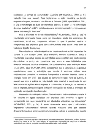 37



habilidades a serviço da comunidade” (ACCIÓN EMPRESARIAL, 2004, p. 07,
tradução livre pela autora). Para legitimar-se, a ação voluntária no âmbito
empresarial sugere, de acordo com Fischer e Falconer (1999, apud GARAY, 2001,
p. 07) a manutenção de duas características básicas, a saber: (1) “a participação
deve ser facultativa” e (2) “o trabalho não deve ser recompensado [...] por qualquer
tipo de remuneração financeira”.
       Para a Business for Social Responsability2 (GOLDBERG, 2001, p. 25), “o
voluntariado empresarial figura como um importante aliado dos programas de
investimento social das companhias, através do qual é possível mostrar o
compromisso das empresas para com a comunidade onde atuam”, indo além da
tradicional doação de recursos.
       Na avaliação da rede de negócios em responsabilidade social corporativa da
Europa, a CSR Europe (2008, apud FUNDAR; FÓRUM EMPRESA, 2010) o
voluntariado corporativo associa-se a atividades que possibilitam aos colaboradores
disponibilizar, à serviço da comunidade, seu tempo e suas habilidades para
enfrentar temáticas sociais e ambientais. Em complemento a essa avaliação, Kotler
e Lee (2005, apud OLIVEIRA, 2006) acrescentam que o voluntariado corporativo
caracteriza-se    como    a   estratégia    que   permite    à   empresa      motivar   seus
colaboradores, parceiros e membros franqueados a doarem talentos, ideias e
esforços físicos em favor das causas da comunidade local. Para os autores, é
natural que com a prática do voluntariado seja possível a construção de um
relacionamento legítimo entre empresa e comunidade, a validação de resultados
para a empresa, com ganhos para a imagem e divulgação da marca, a promoção de
satisfação e motivação do colaborador.
       O conceito difundido pelo Instituto Ethos diz que o “voluntariado empresarial é
um conjunto de ações realizadas por empresas para incentivar e apoiar o
envolvimento dos seus funcionários em atividades voluntárias na comunidade”
(GOLDBERG, 2001, p. 24). A autora acrescenta, ainda, que o voluntariado
empresarial      fundamenta-se    também      quando     realizado    tanto   por   pessoas
diretamente ligadas à empresa (como funcionários efetivos e terceirizados) quanto


2
 Rede global composta por cerca de trezentas empresas associadas, localizadas na Ásia, Europa,
América do Norte e do Sul, cujo objetivo é desenvolver estratégias de negócios e soluções
sustentáveis por meio de pesquisa, consultoria e colaboração multi-setorial.
 