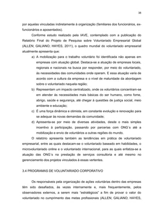 38



por aquelas vinculadas indiretamente à organização (familiares dos funcionários, ex-
funcionários e aposentados).
      Conforme estudo realizado pela IAVE, contemplado com a publicação do
Relatório Final do Projeto de Pesquisa sobre Voluntariado Empresarial Global
(ALLEN; GALIANO; HAYES, 2011), o quadro mundial do voluntariado empresarial
atualmente apresenta que:
      a) A mobilização para o trabalho voluntário foi identificada não apenas em
         empresas com atuação global. Destaca-se a atuação de empresas locais,
         regionais e nacionais na busca por responder, por meio do voluntariado,
         às necessidades das comunidades onde operam. E essa atuação varia de
         acordo com a cultura da empresa e o nível de maturidade da abordagem
         sobre o voluntariado naquela região;
      b) Representam um impacto centralizado, onde os voluntários concentram-se
         em atender ás necessidades mais básicas do ser humano, como fome,
         abrigo, saúde e segurança, até chegar à questões de justiça social, meio
         ambiente e educação;
      c) É uma força dinâmica e otimista, em constante evolução e renovação para
         se adequar às novas demandas da comunidade;
      d) Apresenta-se por meio de diversas atividades, desde o mais simples
         incentivo à participação, passando por parcerias com ONG´s até a
         mobilização e envio de voluntários a outras regiões do mundo.
      O relatório apresenta também as tendências em prática de voluntariado
empresarial, entre as quais destacam-se o voluntariado baseado em habilidades, o
microvoluntariado online e o voluntariado internacional, para as quais enfatiza-se a
atuação das ONG´s na prestação de serviços consultoria e até mesmo no
gerenciamento dos projetos vinculados à essas vertentes.


3.4 PROGRAMAS DE VOLUNTARIADO CORPORATIVO


      Os responsáveis pela organização de ações voluntárias dentro das empresas
têm sido desafiados, às vezes internamente e, mais frequentemente, pelos
observadores externos, a serem mais “estratégicos” a fim de provar o valor do
voluntariado no cumprimento das metas profissionais (ALLEN; GALIANO; HAYES,
 
