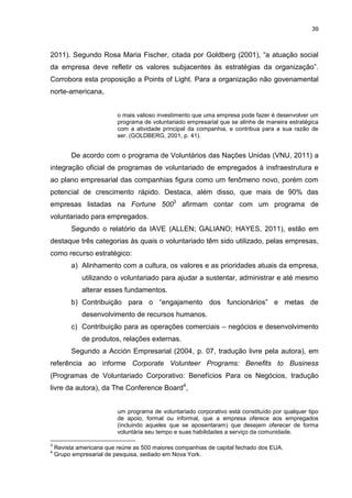 39



2011). Segundo Rosa Maria Fischer, citada por Goldberg (2001), “a atuação social
da empresa deve refletir os valores subjacentes às estratégias da organização”.
Corrobora esta proposição a Points of Light. Para a organização não govenamental
norte-americana,


                          o mais valioso investimento que uma empresa pode fazer é desenvolver um
                          programa de voluntariado empresarial que se alinhe de maneira estratégica
                          com a atividade principal da companhia, e contribua para a sua razão de
                          ser. (GOLDBERG, 2001, p. 41).


          De acordo com o programa de Voluntários das Nações Unidas (VNU, 2011) a
integração oficial de programas de voluntariado de empregados à insfraestrutura e
ao plano empresarial das companhias figura como um fenômeno novo, porém com
potencial de crescimento rápido. Destaca, além disso, que mais de 90% das
empresas listadas na Fortune 5003 afirmam contar com um programa de
voluntariado para empregados.
          Segundo o relatório da IAVE (ALLEN; GALIANO; HAYES, 2011), estão em
destaque três categorias às quais o voluntariado têm sido utilizado, pelas empresas,
como recurso estratégico:
          a) Alinhamento com a cultura, os valores e as prioridades atuais da empresa,
             utilizando o voluntariado para ajudar a sustentar, administrar e até mesmo
             alterar esses fundamentos.
          b) Contribuição para o “engajamento dos funcionários” e metas de
             desenvolvimento de recursos humanos.
          c) Contribuição para as operações comerciais – negócios e desenvolvimento
             de produtos, relações externas.
          Segundo a Acción Empresarial (2004, p. 07, tradução livre pela autora), em
referência ao informe Corporate Volunteer Programs: Benefits to Business
(Programas de Voluntariado Corporativo: Benefícios Para os Negócios, tradução
livre da autora), da The Conference Board4,


                          um programa de voluntariado corporativo está constituído por qualquer tipo
                          de apoio, formal ou informal, que a empresa oferece aos empregados
                          (incluindo aqueles que se aposentaram) que desejem oferecer de forma
                          voluntária seu tempo e suas habilidades a serviço da comunidade.

3
    Revista americana que reúne as 500 maiores companhias de capital fechado dos EUA.
4
    Grupo empresarial de pesquisa, sediado em Nova York.
 