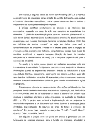 41



      Em seguida, o segundo passo, de acordo com Goldberg (2001), é o incentivo
ao envolvimento do empregado para a criação de comitês de trabalho, cujo objetivo
é fomentar discussões comunitárias, buscar conhecimento na área e realizar o
mapeamento de ações já realizadas pela empresa.
      É preciso identificar oportunidades de atuação e os interesses dos
empregados, propondo um plano de ação que considere as expectativas dos
envolvidos. O plano de ação deve progredir para um detalhado planejamento, no
qual devem constar detalhes quanto a participação da empresa no desenvolvimento
do programa, com recursos financeiros, humanos e materiais. Goldberg (2001) fala
em   definição   do   “modus   operandi”,   ou   seja,   em   definir   como   será   a
operacionalização do programa. Finaliza-se o terceiro passo com a projeção de
eventuais custos, equipamentos (telefone, computadores), espaço físico (salas de
reuniões, auditórios), e recursos humanos (doação de horas de trabalho,
competências e conhecimentos técnicos) que a empresa disponibilizará para a
execução do programa.
      No quarto e no quinto passo, devem ser realizadas pesquisas junto aos
funcionários e à comunidade. O objetivo da pesquisa com os funcionários é levantar
informações quanto as experiências anteriores através do voluntariado e suas
expectativas. Significa, basicamente, saber como eles podem contribuir, quais são
seus talentos, habilidades, vocações. Já a pesquisa junto á comunidade, espera-se
conhecer suas reais necessidades e carências, para conferir assertividade às ações
do programa.
      O sexto passo refere-se ao cruzamento das informações colhidas através das
pesquisas. Nesse momento unem-se os interesses da organização, dos funcionários
e da comunidade, afim de se materializar as ideias e escrever um projeto cujos
objetivos e estratégias atendam a ambos interesses. Na avaliação de Goldberg
(2001, p. 65), “o projeto que norteará a implementação de um programa de
voluntariado empresarial é um documento que revela objetivos e estratégias, prevê
atividades, disponibilização de recursos ao longo do tempo e avaliação de
resultados”. Em suma, deve responder as perguntas: “O quê?, Porquê?, Quem?,
Quando? Onde?, Quanto? e Como?”.
      Em seguida, o projeto deve ser posto em prática e gerenciado por um
funcionário da empresa disignado para a função de animador, articulador e
 