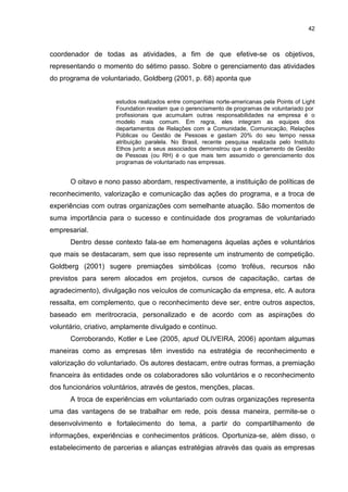 42



coordenador de todas as atividades, a fim de que efetive-se os objetivos,
representando o momento do sétimo passo. Sobre o gerenciamento das atividades
do programa de voluntariado, Goldberg (2001, p. 68) aponta que


                     estudos realizados entre companhias norte-americanas pela Points of Light
                     Foundation revelam que o gerenciamento de programas de voluntariado por
                     profissionais que acumulam outras responsabilidades na empresa é o
                     modelo mais comum. Em regra, eles integram as equipes dos
                     departamentos de Relações com a Comunidade, Comunicação, Relações
                     Públicas ou Gestão de Pessoas e gastam 20% do seu tempo nessa
                     atribuição paralela. No Brasil, recente pesquisa realizada pelo Instituto
                     Ethos junto a seus associados demonstrou que o departamento de Gestão
                     de Pessoas (ou RH) é o que mais tem assumido o gerenciamento dos
                     programas de voluntariado nas empresas.


      O oitavo e nono passo abordam, respectivamente, a instituição de políticas de
reconhecimento, valorização e comunicação das ações do programa, e a troca de
experiências com outras organizações com semelhante atuação. São momentos de
suma importância para o sucesso e continuidade dos programas de voluntariado
empresarial.
      Dentro desse contexto fala-se em homenagens àquelas ações e voluntários
que mais se destacaram, sem que isso represente um instrumento de competição.
Goldberg (2001) sugere premiações simbólicas (como troféus, recursos não
previstos para serem alocados em projetos, cursos de capacitação, cartas de
agradecimento), divulgação nos veículos de comunicação da empresa, etc. A autora
ressalta, em complemento, que o reconhecimento deve ser, entre outros aspectos,
baseado em meritrocracia, personalizado e de acordo com as aspirações do
voluntário, criativo, amplamente divulgado e contínuo.
      Corroborando, Kotler e Lee (2005, apud OLIVEIRA, 2006) apontam algumas
maneiras como as empresas têm investido na estratégia de reconhecimento e
valorização do voluntariado. Os autores destacam, entre outras formas, a premiação
financeira às entidades onde os colaboradores são voluntários e o reconhecimento
dos funcionários voluntários, através de gestos, menções, placas.
      A troca de experiências em voluntariado com outras organizações representa
uma das vantagens de se trabalhar em rede, pois dessa maneira, permite-se o
desenvolvimento e fortalecimento do tema, a partir do compartilhamento de
informações, experiências e conhecimentos práticos. Oportuniza-se, além disso, o
estabelecimento de parcerias e alianças estratégias através das quais as empresas
 