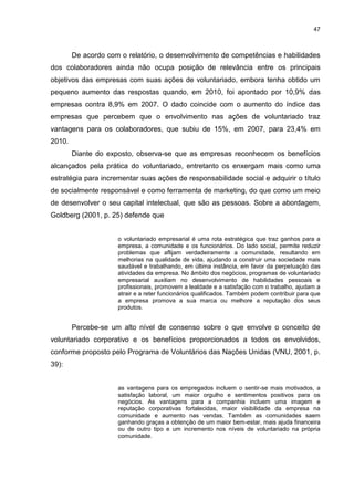 47



        De acordo com o relatório, o desenvolvimento de competências e habilidades
dos colaboradores ainda não ocupa posição de relevância entre os principais
objetivos das empresas com suas ações de voluntariado, embora tenha obtido um
pequeno aumento das respostas quando, em 2010, foi apontado por 10,9% das
empresas contra 8,9% em 2007. O dado coincide com o aumento do índice das
empresas que percebem que o envolvimento nas ações de voluntariado traz
vantagens para os colaboradores, que subiu de 15%, em 2007, para 23,4% em
2010.
        Diante do exposto, observa-se que as empresas reconhecem os benefícios
alcançados pela prática do voluntariado, entretanto os enxergam mais como uma
estratégia para incrementar suas ações de responsabilidade social e adquirir o título
de socialmente responsável e como ferramenta de marketing, do que como um meio
de desenvolver o seu capital intelectual, que são as pessoas. Sobre a abordagem,
Goldberg (2001, p. 25) defende que


                     o voluntariado empresarial é uma rota estratégica que traz ganhos para a
                     empresa, a comunidade e os funcionários. Do lado social, permite reduzir
                     problemas que aflijam verdadeiramente a comunidade, resultando em
                     melhorias na qualidade de vida, ajudando a construir uma sociedade mais
                     saudável e trabalhando, em última instância, em favor da perpetuação das
                     atividades da empresa. No âmbito dos negócios, programas de voluntariado
                     empresarial auxiliam no desenvolvimento de habilidades pessoais e
                     profissionais, promovem a lealdade e a satisfação com o trabalho, ajudam a
                     atrair e a reter funcionários qualificados. Também podem contribuir para que
                     a empresa promova a sua marca ou melhore a reputação dos seus
                     produtos.


        Percebe-se um alto nível de consenso sobre o que envolve o conceito de
voluntariado corporativo e os benefícios proporcionados a todos os envolvidos,
conforme proposto pelo Programa de Voluntários das Nações Unidas (VNU, 2001, p.
39):


                     as vantagens para os empregados incluem o sentir-se mais motivados, a
                     satisfação laboral, um maior orgulho e sentimentos positivos para os
                     negócios. As vantagens para a companhia incluem uma imagem e
                     reputação corporativas fortalecidas, maior visibilidade da empresa na
                     comunidade e aumento nas vendas. Também as comunidades saem
                     ganhando graças a obtenção de um maior bem-estar, mais ajuda financeira
                     ou de outro tipo e um incremento nos níveis de voluntariado na própria
                     comunidade.
 
