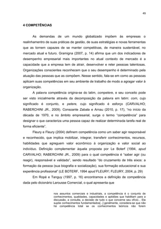 49



4 COMPETÊNCIAS


      As demandas de um mundo globalizado impõem às empresas o
realinhamentro de suas práticas de gestão, de suas estratégias e novas ferramentas
que as tornem capazes de se manter competitivas, de maneira sustentável, no
mercado atual e futuro. Gramigna (2007, p. 14) afirma que um dos indicadores de
desempenho empresarial mais importantes no atual contexto de mercado é a
capacidade que a empresa tem de atrair, desenvolver e reter pessoas talentosas.
Organizações conscientes reconhecem que o seu desempenho é determinado pela
atuação das pessoas que as compõem. Nesse sentido, fala-se em como as pessoas
aplicam suas competências em seu ambiente de trabalho de modo a agragar valor à
organização.
      A palavra competência origina-se do latim, competere, e seu conceito pode
ser visto inicialmente através da decomposição da palavra em latim: com, cujo
significado é conjunto, e petere, cujo significado é esforço (CARVALHO;
RABERCHINI JR., 2009). Consoante Zabala e Arnau (2010, p. 17), “no início da
década de 1970, e no âmbito empresarial, surge o termo “competência” para
designar o que caracteriza uma pessoa capaz de realizar determinada tarefa real de
forma eficiente”.
      Fleury e Fleury (2004) definem competência como um saber agir responsável
e reconhecido, que implica mobilizar, integrar, transferir conhecimentos, recursos,
habilidades que agreguem valor econômico à organização e valor social ao
indivíduo. Definição complementar àquela proposta por Le Boterf (1994, apud
CARVALHO; RABERCHINI JR., 2009) para o qual competência é “saber agir (ou
reagir), responsável e validado”, sendo resultado “do cruzamento de três eixos: a
formação da pessoa (sua biografia e socialização), sua formação educacional e sua
experiência profissional” (LE BOTERF, 1994 apud FLEURY; FLEURY, 2004, p. 29)
      Em Ropé e Tanguy (1997, p. 16) encontramos a definição de competência
dada pelo dicionário Larousse Comercial, o qual apresenta que


                    nos assuntos comerciais e industriais, a competência é o conjunto de
                    conhecimentos, qualidades, capacidades e aptidões que habilitam para a
                    discussão, a consulta, a decisão de tudo o que concerne seu ofício... Ela
                    supõe conhecimentos fundamentados[...] geralmente, considera-se que não
                    há competência total se os conhecimentos teóricos não forem
 