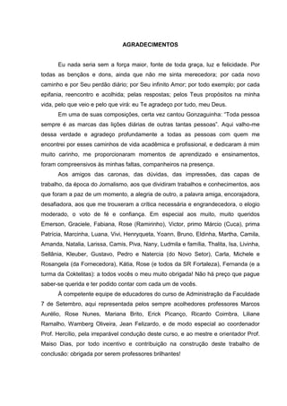 AGRADECIMENTOS


      Eu nada seria sem a força maior, fonte de toda graça, luz e felicidade. Por
todas as bençãos e dons, ainda que não me sinta merecedora; por cada novo
caminho e por Seu perdão diário; por Seu infinito Amor; por todo exemplo; por cada
epifania, reencontro e acolhida; pelas respostas; pelos Teus propósitos na minha
vida, pelo que veio e pelo que virá: eu Te agradeço por tudo, meu Deus.
      Em uma de suas composições, certa vez cantou Gonzaguinha: “Toda pessoa
sempre é as marcas das lições diárias de outras tantas pessoas”. Aqui valho-me
dessa verdade e agradeço profundamente a todas as pessoas com quem me
encontrei por esses caminhos de vida acadêmica e profissional, e dedicaram à mim
muito carinho, me proporcionaram momentos de aprendizado e ensinamentos,
foram compreensivos às minhas faltas, companheiros na presença.
      Aos amigos das caronas, das dúvidas, das impressões, das capas de
trabalho, da época do Jornalismo, aos que dividiram trabalhos e conhecimentos, aos
que foram a paz de um momento, a alegria de outro, a palavra amiga, encorajadora,
desafiadora, aos que me trouxeram a crítica necessária e engrandecedora, o elogio
moderado, o voto de fé e confiança. Em especial aos muito, muito queridos
Emerson, Graciele, Fabiana, Rose (Ramirinho), Victor, primo Márcio (Cuca), prima
Patrícia, Marcinha, Luana, Vivi, Henryqueta, Yoann, Bruno, Eldinha, Martha, Camila,
Amanda, Natalia, Larissa, Camis, Piva, Nany, Ludmila e família, Thalita, Isa, Livinha,
Sellânia, Kleuber, Gustavo, Pedro e Natercia (do Novo Setor), Carla, Michele e
Rosangela (da Fornecedora), Kátia, Rose (e todos da SR Fortaleza), Fernanda (e a
turma da Coktelitas): a todos vocês o meu muito obrigada! Não há preço que pague
saber-se querida e ter podido contar com cada um de vocês.
      À competente equipe de educadores do curso de Administração da Faculdade
7 de Setembro, aqui representada pelos sempre acolhedores professores Marcos
Aurélio, Rose Nunes, Mariana Brito, Erick Picanço, Ricardo Coimbra, Liliane
Ramalho, Wamberg Oliveira, Jean Felizardo, e de modo especial ao coordenador
Prof. Hercílio, pela irreparável condução deste curso, e ao mestre e orientador Prof.
Maiso Dias, por todo incentivo e contribuição na construção deste trabalho de
conclusão: obrigada por serem professores brilhantes!
 